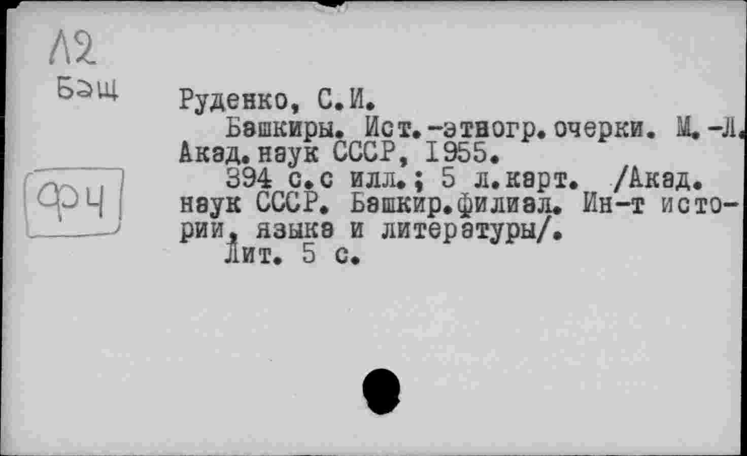 ﻿Л2
Б2>Щ

Руденко, С.И,
Башкиры. Ист, -этногр. очерки. M.-JL Акад, наук СССР, 1955.
394 с. с илл.; 5 л. карт. /Акад, наук СССР. Башкир.филиал. Ин-т истории, языка и литературы/.
Лит. 5 с.